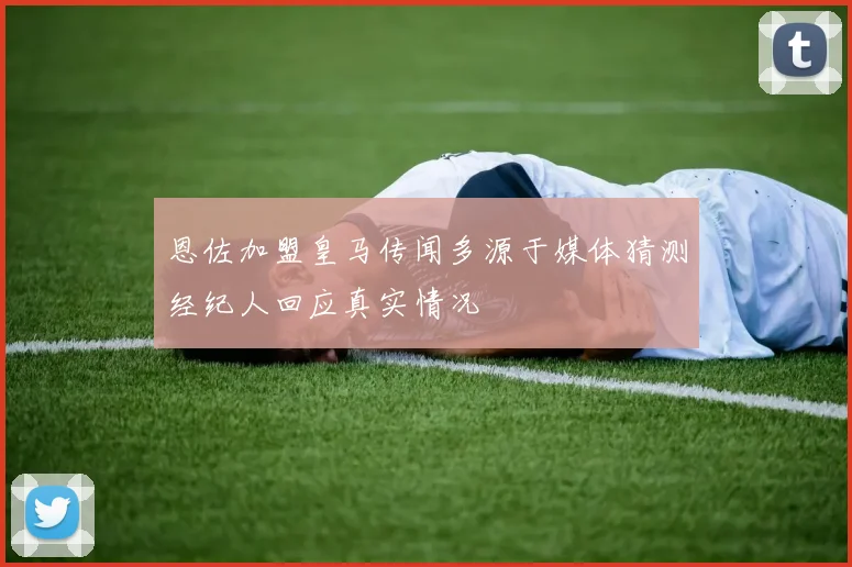 恩佐加盟皇马传闻多源于媒体猜测经纪人回应真实情况