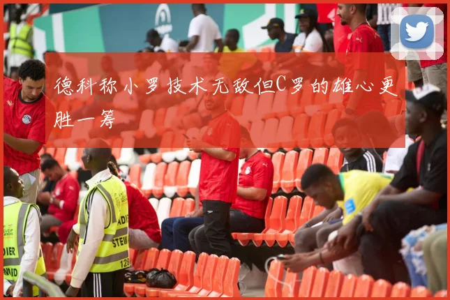 德科称小罗技术无敌但C罗的雄心更胜一筹