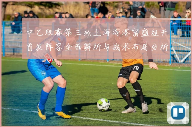 中乙联赛第三轮上海海港富盛经开首发阵容全面解析与战术布局分析