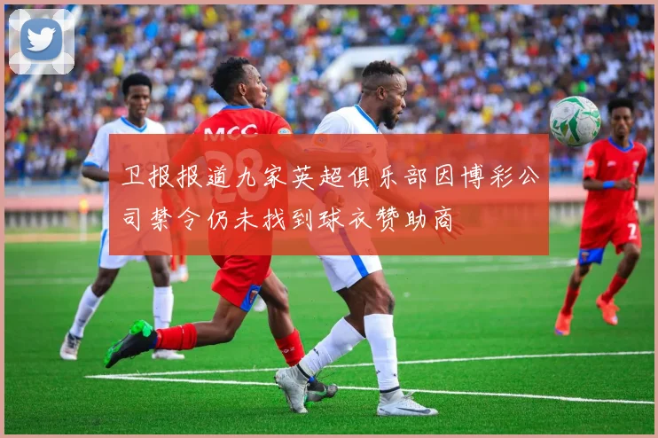 卫报报道九家英超俱乐部因博彩公司禁令仍未找到球衣赞助商