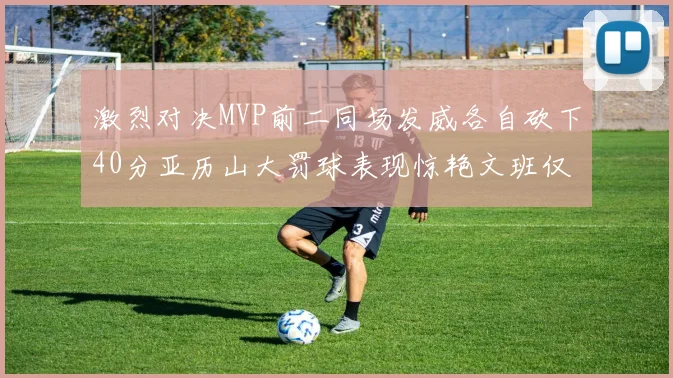 激烈对决MVP前二同场发威各自砍下40分亚历山大罚球表现惊艳文班仅得4罚机会
