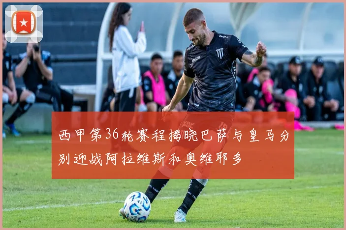 西甲第36轮赛程揭晓巴萨与皇马分别迎战阿拉维斯和奥维耶多