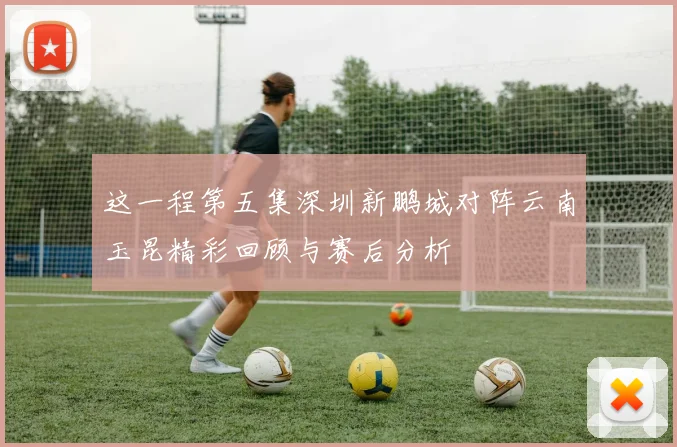 这一程第五集深圳新鹏城对阵云南玉昆精彩回顾与赛后分析