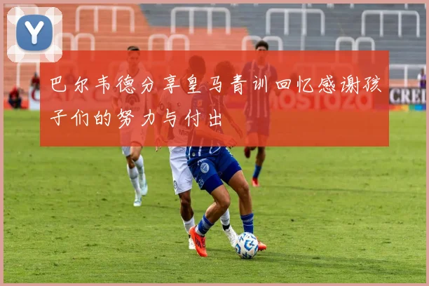 巴尔韦德分享皇马青训回忆感谢孩子们的努力与付出